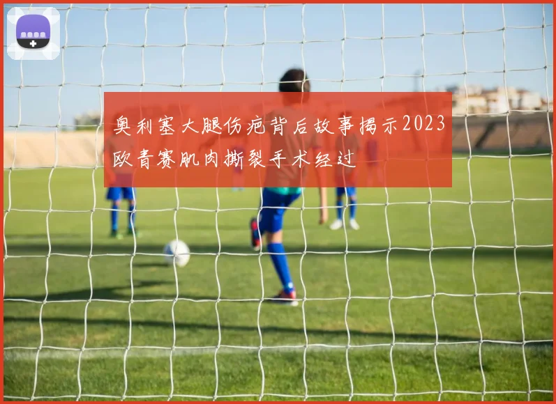 奥利塞大腿伤疤背后故事揭示2023欧青赛肌肉撕裂手术经过