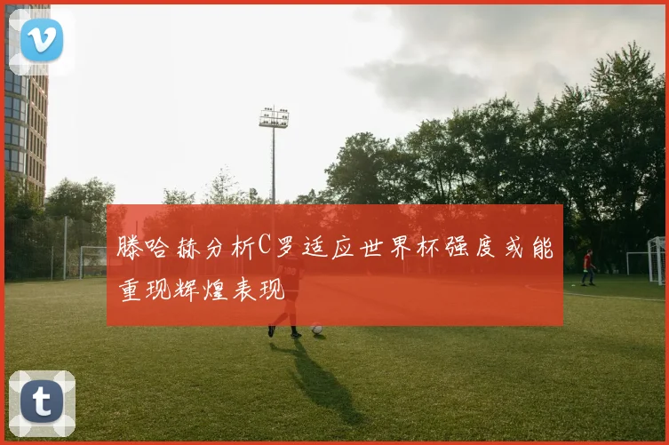 滕哈赫分析C罗适应世界杯强度或能重现辉煌表现