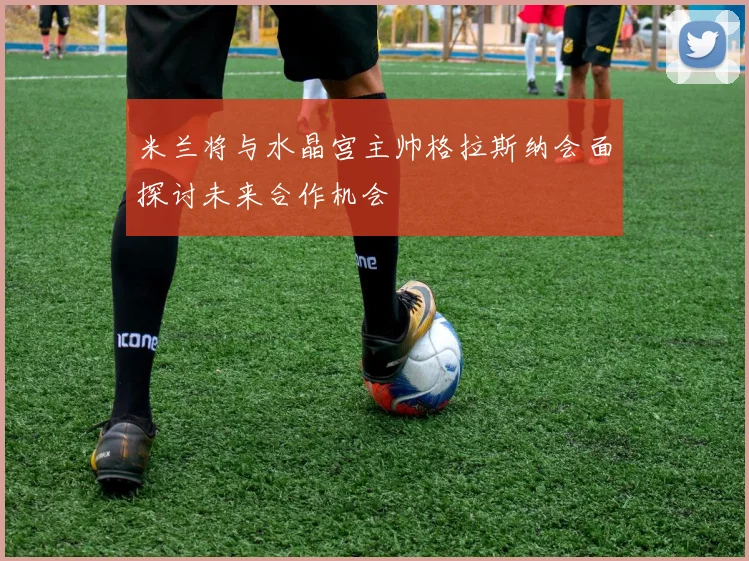 米兰将与水晶宫主帅格拉斯纳会面探讨未来合作机会