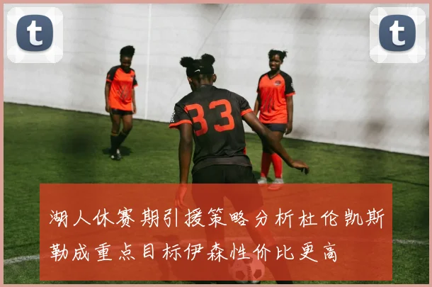湖人休赛期引援策略分析杜伦凯斯勒成重点目标伊森性价比更高