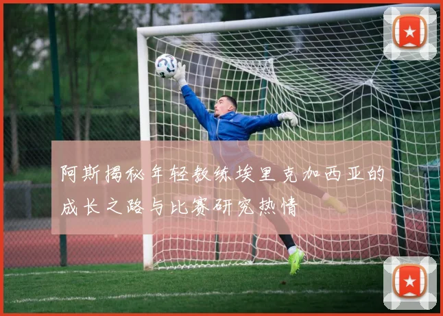 阿斯揭秘年轻教练埃里克加西亚的成长之路与比赛研究热情