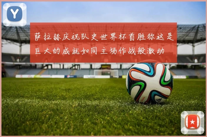 萨拉赫庆祝队史世界杯首胜称这是巨大的成就如同主场作战般激动