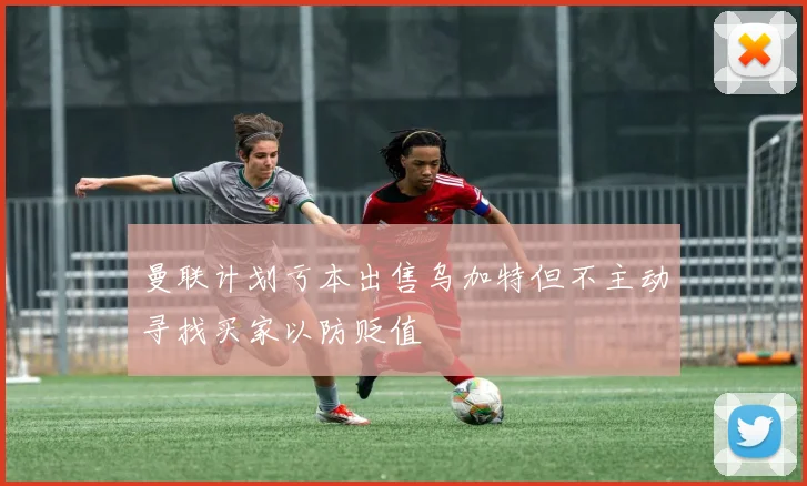 曼联计划亏本出售乌加特但不主动寻找买家以防贬值