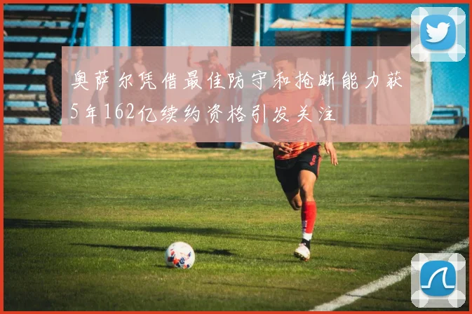 奥萨尔凭借最佳防守和抢断能力获5年162亿续约资格引发关注