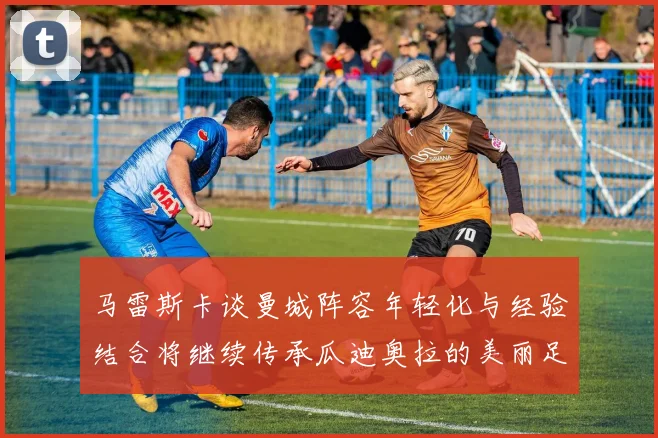 马雷斯卡谈曼城阵容年轻化与经验结合将继续传承瓜迪奥拉的美丽足球理念