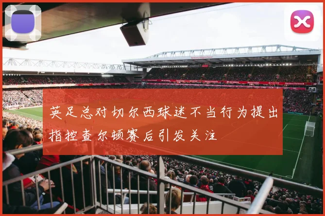 英足总对切尔西球迷不当行为提出指控查尔顿赛后引发关注