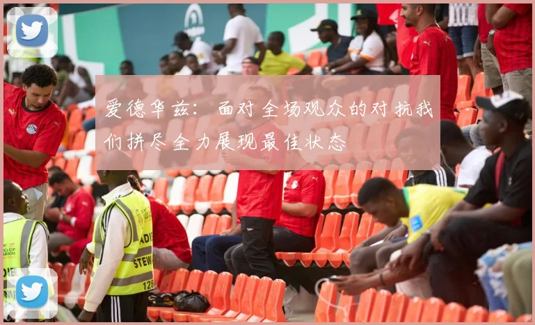 爱德华兹：面对全场观众的对抗我们拼尽全力展现最佳状态