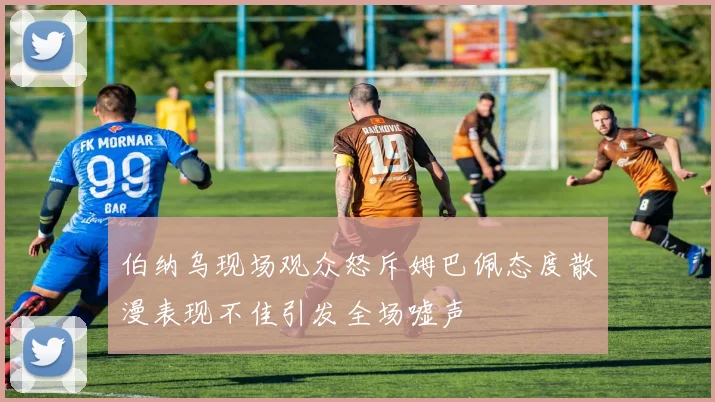 伯纳乌现场观众怒斥姆巴佩态度散漫表现不佳引发全场嘘声