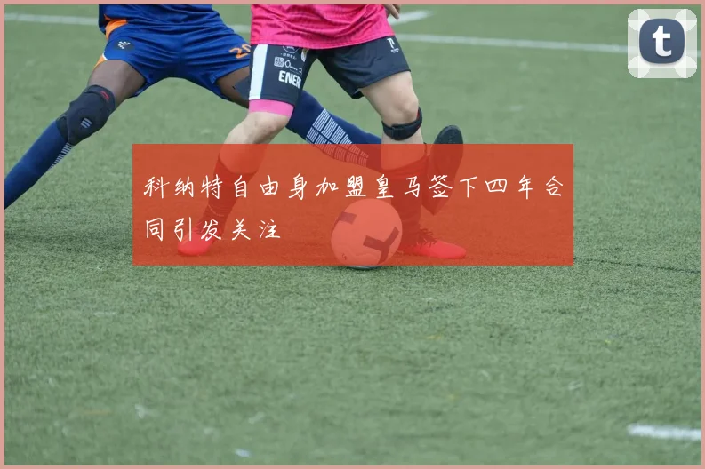 科纳特自由身加盟皇马签下四年合同引发关注
