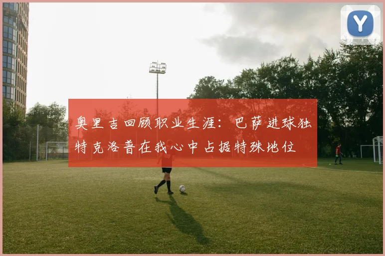 奥里吉回顾职业生涯：巴萨进球独特克洛普在我心中占据特殊地位